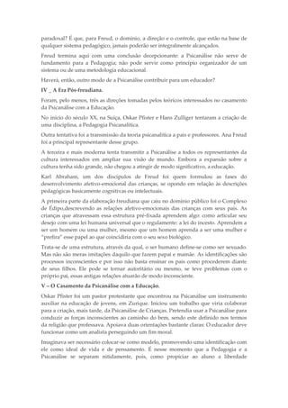 paradoxal? É que, para Freud, o domínio, a direção e o controle, que estão na base de
qualquer sistema pedagógico, jamais poderão ser integralmente alcançados.
Freud termina aqui com uma conclusão decepcionante: a Psicanálise não serve de
fundamento para a Pedagogia; não pode servir como princípio organizador de um
sistema ou de uma metodologia educacional.
Haverá, então, outro modo de a Psicanálise contribuir para um educador?
IV _ A Era Pós-freudiana.
Foram, pelo menos, três as direções tomadas pelos teóricos interessados no casamento
da Psicanálise com a Educação.
No início do século XX, na Suíça, Oskar Pfister e Hans Zulliger tentaram a criação de
uma disciplina, a Pedagogia Psicanalítica.
Outra tentativa foi a transmissão da teoria psicanalítica a pais e professores. Ana Freud
foi a principal representante desse grupo.
A terceira e mais moderna tenta transmitir a Psicanálise a todos os representantes da
cultura interessados em ampliar sua visão de mundo. Embora a expansão sobre a
cultura tenha sido grande, não chegou a atingir de modo significativo, a educação.
Karl Abraham, um dos discípulos de Freud foi quem formulou as fases do
desenvolvimento afetivo-emocional das crianças, se opondo em relação às descrições
pedagógicas basicamente cognitivas ou intelectuais.
A primeira parte da elaboração freudiana que caiu no domínio público foi o Complexo
de Édipo,descrevendo as relações afetivo-emocionais das crianças com seus pais. As
crianças que atravessam essa estrutura pré-fixada aprendem algo: como articular seu
desejo com uma lei humana universal que o regulamente: a lei do incesto. Aprendem a
ser um homem ou uma mulher, mesmo que um homem aprenda a ser uma mulher e
“prefira” esse papel ao que coincidiria com o seu sexo biológico.
Trata-se de uma estrutura, através da qual, o ser humano define-se como ser sexuado.
Mas não são meras imitações daquilo que fazem papai e mamãe. As identificações são
processos inconscientes e por isso não basta ensinar os pais como procederem diante
de seus filhos. Ele pode se tornar autoritário ou mesmo, se teve problemas com o
próprio pai, essas antigas relações atuarão de modo inconsciente.
V – O Casamento da Psicanálise com a Educação.
Oskar Pfister foi um pastor protestante que encontrou na Psicanálise um instrumento
auxiliar na educação de jovens, em Zurique. Iniciou um trabalho que viria colaborar
para a criação, mais tarde, da Psicanálise de Crianças. Pretendia usar a Psicanálise para
conduzir as forças inconscientes ao caminho do bem, sendo este definido nos termos
da religião que professava. Apoiava duas orientações bastante claras: O educador deve
funcionar como um analista perseguindo um fim moral.
Imaginava ser necessário colocar-se como modelo, promovendo uma identificação com
ele como ideal de vida e de pensamento. É nesse momento que a Pedagogia e a
Psicanálise se separam nitidamente, pois, como propiciar ao aluno a liberdade
 
