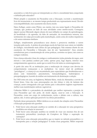 associativa e a fala livre para ser interpretado se o fim é a moralidade bem comportada
e definida pelo educador?
Pfister propõe o casamento da Psicanálise com a Educação, ouvindo a manifestação
livre do inconsciente e, ao mesmo tempo produzindo seu representante moral. Devido
à incompatibilidade, esse casamento não durou muito.
Hans Zulliger, assim como Pfister, seu mestre, tem seu nome ligado à Psicanálise de
crianças, que praticou ao lado de suas atividades como mestre-escola. Conseguiu
algum sucesso liberando alguns alunos de suas inibições no campo da aprendizagem,
da hostilidade e da agressão, da falta de amizades, da incontinência noturna, dos
sentimentos de culpa provocados pela masturbação, assim como de roubos impulsivos
e de outros sintomas similares.
Zulliger, simplesmente psicanalisava seus alunos e prescrevia medidas a serem
tomadas pela escola. A prática da psicologia escola de hoje tem suas raízes no trabalho
de Zulliger, visivelmente mais clínico do que pedagógico. Não estamos diante de um
casamento da Psicanálise e Educação, mas de um “ajuntamento”. Seus estudos
contribuíram para a transformação de certas práticas, correntes na época, tais como os
castigos violentos.
Uma criança educada à base de castigos e confinamentos (celas pintadas de negro, sem
móveis e sem janelas) acabará por ceder, apenas para, logo depois, retomar seus
comportamentos agressivos, assim que se sentir livre de todos os constrangimentos.
A partir dos anos 50, as instituições para a reeducação de crianças com desvios de
comportamento começaram a se multiplicar. Ao menor sinal de problemas
“psicológicos”, a criança já era encaminhada para especialistas que bombardeavam o
aluno com tratamentos psicomotores, fonoaudiológicos, ludoterápicos e
psicopedagógicos, fazendo da análise um instrumento de dominação e seleção.
Em 1925 entra em cena, na Inglaterra, Melanie Klein, vinda da Alemanha a convite de
Ernest Jones. Uma das suas preocupações era dar ênfase à vida de fantasia das
crianças, assim conseguindo com que muitos pais e educadores ingleses suportassem
melhor suas manifestações sádicas e agressivas.
Catherine Millot é a psicanalista da atualidade que melhor representa a posição de
uma Psicanálise que não pode, de modo algum, casar-se com a Educação. A
Psicanálise, como um corpo de conhecimento, aceita o debate com a cultura, mas
aplicar, não. A única aplicação possível é na clínica psicanalítica.
Partindo desse pensamento, Millot dedicou-se ao estudo das relações entre Psicanálise
e Educação propondo três questões:
1. Pode haver uma educação analítica no sentido de a educação ter uma perspectiva
profilática em relação às neuroses?
2. Pode haver uma educação analítica no sentido de visar aos mesmos fins de um
tratamento psicanalítico (resolução do Complexo de Édipo e superação de
castração)?
3. Pode haver uma educação psicanalítica que se inspire no método psicanalítico e o
transponha para a relação pedagógica? A todas essas perguntas, Millot responde
 