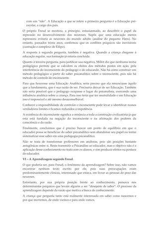 com um “não”. A Educação a que se refere a primeira pergunta é a Educação pré-
escolar, a cargo dos pais.
O próprio Freud se mostrou, a princípio, entusiasmado, ao descobrir o papel da
repressão no desenvolvimento das neuroses. Supôs que uma educação menos
repressora evitaria as neuroses do mundo adulto (análise do pequeno Hans). No
entanto, passados trinta anos, confirmou que os conflitos psíquicos são inevitáveis
(castração e complexo de Édipo).
A resposta à segunda pergunta, também é negativa. Quando a criança chegasse à
educação regular, sua formação já estaria concluída.
Quanto à terceira pergunta, para justificar sua negativa, Millot diz que nenhuma teoria
pedagógica permite que se calculem os efeitos dos métodos postos em ação, pela
interferência do inconsciente do pedagogo e do educando. Não há como construir um
método pedagógico a partir do saber psicanalítico sobre o inconsciente, pois não há
método de controle do inconsciente.
Para que houvesse uma Educação Analítica, seria preciso que ela renunciasse àquilo
que a fundamenta, que é sua razão de ser. Precisaria deixar de ser Educação. Também
não seria possível que o pedagogo ocupasse o lugar do psicanalista, exercendo uma
influência analítica sobre a criança. Para isso teria que ter neutralidade e em Educação
isso é impossível e até mesmo desaconselhável.
Conhecer a impossibilidade de controlar o inconsciente pode levar a identificar nossos
verdadeiros limites e ficamos reduzidos á impotência.
A existência do inconsciente significa a renúncia a toda a construção civilizatória já que
esta está fundada na negação do inconsciente e na afirmação dos poderes da
consciência e da razão.
Finalmente, concluímos que é preciso buscar um ponto de equilíbrio em que o
educador possa se beneficiar do saber psicanalítico sem abandonar seu papel ou tentar
sistematizar esse saber em uma pedagogia psicanalítica.
Não se trata de transformar professores em analistas, pois são posições bastante
antagônicas entre si. Resta transmitir a Psicanálise ao educador, mas o objetivo não é a
aplicação desse conhecimento no trato com os alunos, e sim produzir efeitos na postura
do educador.
VI – A Aprendizagem segundo Freud.
O que poderia ser, para Freud, o fenômeno da aprendizagem? Sobre isso, não vamos
encontrar nenhum texto escrito por ele, pois suas preocupações eram
predominantemente clínicas, interessado que estava, em livrar as pessoas do peso das
neuroses.
Entretanto, por sua própria posição frente ao conhecimento, pensava nos
determinantes psíquicos que levam alguém a ser “desejante de saber”. O processo da
aprendizagem depende da razão que motiva a busca de conhecimento.
A criança que pergunta tanto está realmente interessada em saber como nascemos e
por que morremos, de onde viemos e para onde vamos.
 