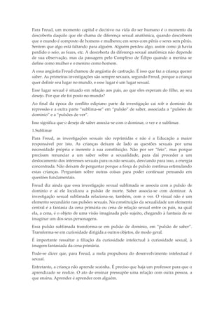 Para Freud, um momento capital e decisivo na vida do ser humano é o momento da
descoberta daquilo que ele chama de diferença sexual anatômica, quando descobrem
que o mundo é composto de homens e mulheres; em seres com pênis e seres sem pênis.
Sentem que algo está faltando para alguém. Alguém perdeu algo, assim como já havia
perdido o seio, as fezes, etc. A descoberta da diferença sexual anatômica não depende
de sua observação, mas da passagem pelo Complexo de Édipo quando a menina se
define como mulher e o menino como homem.
A essa angústia Freud chamou de angústia de castração. É isso que faz a criança querer
saber. As primeiras investigações são sempre sexuais, segundo Freud, porque a criança
quer definir seu lugar no mundo, e esse lugar é um lugar sexual.
Esse lugar sexual é situado em relação aos pais, ao que eles esperam do filho, ao seu
desejo. Por que ele foi posto no mundo?
Ao final da época do conflito edipiano parte da investigação cai sob o domínio da
repressão e a outra parte “sublima-se” em “pulsão” de saber, associada a “pulsões de
domínio” e a “pulsões de ver”.
Isso significa que o desejo de saber associa-se com o dominar, o ver e o sublimar.
1.Sublimar
Para Freud, as investigações sexuais são reprimidas e não é a Educação a maior
responsável por isto. As crianças deixam de lado as questões sexuais por uma
necessidade própria e inerente à sua constituição. Não por ser “feio”, mas porque
precisam renunciar a um saber sobre a sexualidade, para daí proceder a um
deslocamento dos interesses sexuais para os não sexuais, desviando para isso, a energia
concentrada. Não deixam de perguntar porque a força de pulsão continua estimulando
estas crianças. Perguntam sobre outras coisas para poder continuar pensando em
questões fundamentais.
Freud diz ainda que essa investigação sexual sublimada se associa com a pulsão de
domínio e aí ele localizou a pulsão de morte. Saber associa-se com dominar. A
investigação sexual sublimada relaciona-se, também, com o ver. O visual não é um
elemento secundário nas pulsões sexuais. Na constituição da sexualidade um elemento
central é a fantasia da cena primária ou cena de relação sexual entre os pais, na qual
ela, a cena, é o objeto de uma visão imaginada pelo sujeito, chegando à fantasia de se
imaginar um dos seus personagens.
Essa pulsão sublimada transforma-se em pulsão de domínio, em “pulsão de saber”.
Transforma-se em curiosidade dirigida a outros objetos, de modo geral.
É importante ressaltar a filiação da curiosidade intelectual à curiosidade sexual, à
imagem fantasiada da cena primária.
Pode-se dizer que, para Freud, a mola propulsora do desenvolvimento intelectual é
sexual.
Entretanto, a criança não aprende sozinha. É preciso que haja um professor para que o
aprendizado se realize. O ato de ensinar pressupõe uma relação com outra pessoa, a
que ensina. Aprender é aprender com alguém.
 