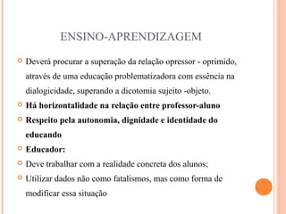 ENSINO-APRENDIZAGEM
 Deverá procurar a superação da relação opressor - oprimido,
através de uma educação problematizadora com essência na
dialogicidade, superando a dicotomia sujeito -objeto.
 Há horizontalidade na relação entre professor-aluno
 Respeito pela autonomia, dignidade e identidade do
educando
 Educador:
 Deve trabalhar com a realidade concreta dos alunos;
 Utilizar dados não como fatalismos, mas como forma de
modificar essa situação
 