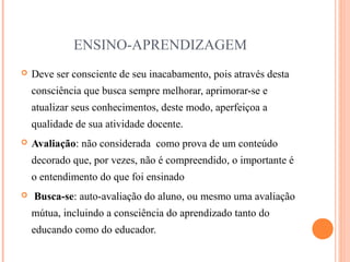 ENSINO-APRENDIZAGEM
 Deve ser consciente de seu inacabamento, pois através desta
consciência que busca sempre melhorar, aprimorar-se e
atualizar seus conhecimentos, deste modo, aperfeiçoa a
qualidade de sua atividade docente.
 Avaliação: não considerada como prova de um conteúdo
decorado que, por vezes, não é compreendido, o importante é
o entendimento do que foi ensinado
 Busca-se: auto-avaliação do aluno, ou mesmo uma avaliação
mútua, incluindo a consciência do aprendizado tanto do
educando como do educador.
 