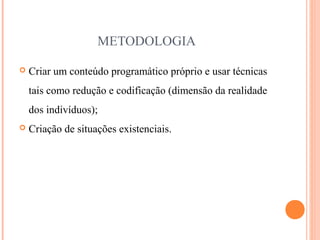 METODOLOGIA
 Criar um conteúdo programático próprio e usar técnicas
tais como redução e codificação (dimensão da realidade
dos indivíduos);
 Criação de situações existenciais.
 