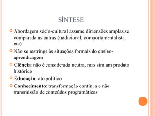 SÍNTESE
 Abordagem sócio-cultural assume dimensões amplas se
comparada as outras (tradicional, comportamentalista,
etc)
 Não se restringe às situações formais do ensino-
aprendizagem
 Ciência: não é considerada neutra, mas sim um produto
histórico
 Educação: ato político
 Conhecimento: transformação contínua e não
transmissão de conteúdos programáticos
 