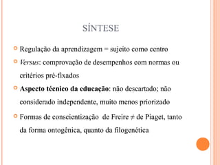 SÍNTESE
 Regulação da aprendizagem = sujeito como centro
 Versus: comprovação de desempenhos com normas ou
critérios pré-fixados
 Aspecto técnico da educação: não descartado; não
considerado independente, muito menos priorizado
 Formas de conscientização de Freire ≠ de Piaget, tanto
da forma ontogênica, quanto da filogenética
 