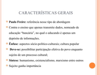 CARACTERÍSTICAS GERAIS
 Paulo Freire: referência nesse tipo de abordagem
 Contra o ensino que apenas transmite dados, nomeado de
educação “bancária”, no qual o educando é apenas um
depósito de informações.
 Ênfase: aspectos sócio-político-culturais; cultura popular
 Deve-se: possibilitar participação efetiva do povo enquanto
sujeito de um processo cultural;
 Síntese: humanismo, existencialismo, marxismo entre outros
 Sujeito ganha importância
 