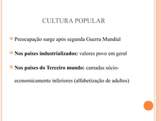 CULTURA POPULAR
 Preocupação surge após segunda Guerra Mundial
 Nos países industrializados: valores povo em geral
 Nos países do Terceiro mundo: camadas sócio-
economicamente inferiores (alfabetização de adultos)
 