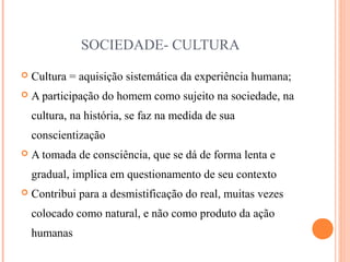 SOCIEDADE- CULTURA
 Cultura = aquisição sistemática da experiência humana;
 A participação do homem como sujeito na sociedade, na
cultura, na história, se faz na medida de sua
conscientização
 A tomada de consciência, que se dá de forma lenta e
gradual, implica em questionamento de seu contexto
 Contribui para a desmistificação do real, muitas vezes
colocado como natural, e não como produto da ação
humanas
 