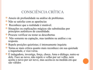 CONSCIÊNCIA CRÍTICA
 Anseio de profundidade na análise de problemas.
 Não se satisfaz com as aparências
 Reconhece que a realidade é mutável.
 Situações ou explicações mágicas são substituídas por
princípios autênticos de causalidade.
 Procura verificar ou testar as descobertas
 Não somente na captação, mas também na análise e na
resposta.
 Repele posições quietistas; é intensamente inquieta
 Torna-se mais crítica quanto mais reconhece em sua quietude
a inquietude, e vice-versa.
 É indagadora, investiga, força, choca. Ama o diálogo, nutre-se
dele. Face ao novo, não repele o velho por ser velho, nem
aceita o novo por ser novo, mas aceita-os na medida em que
são válidos
 