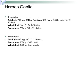 Herpes Genital

   1 episódio:
-   Aciclovir 200 mg, 4/4 hs, 5x/dia ou 400 mg, VO, 8/8 horas, por 7-
    10 dias
-   Valaciclovir 1g 12/12h, 7-10 dias
-   Fanciclovir 250mg 8/8h, 7-10 dias


   Recorrência:
-   Aciclovir 400 mg, VO, 12/12 horas
-   Fanciclovir 250mg 12/12 horas
-   Valaciclovir 500mg 1 vez ao dia
 