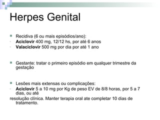 Herpes Genital
   Recidiva (6 ou mais episódios/ano):
-   Aciclovir 400 mg, 12/12 hs, por até 6 anos
-   Valaciclovir 500 mg por dia por até 1 ano


   Gestante: tratar o primeiro episódio em qualquer trimestre da
    gestação


  Lesões mais extensas ou complicações:
- Aciclovir 5 a 10 mg por Kg de peso EV de 8/8 horas, por 5 a 7
   dias, ou até
resolução clínica. Manter terapia oral ate completar 10 dias de
   tratamento.
 