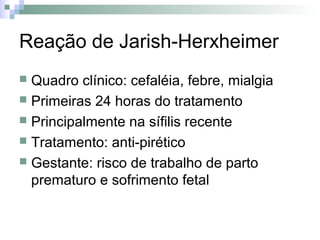 Reação de Jarish-Herxheimer
 Quadro clínico: cefaléia, febre, mialgia
 Primeiras 24 horas do tratamento
 Principalmente na sífilis recente
 Tratamento: anti-pirético
 Gestante: risco de trabalho de parto
  prematuro e sofrimento fetal
 
