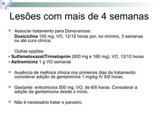 Lesões com mais de 4 semanas
   Associar tratamento para Donovanose:
-   Doxiciclina 100 mg, VO, 12/12 horas por, no mínimo, 3 semanas
    ou até cura clínica;

-  Outras opções:
• Sulfametoxazol/Trimetoprim (800 mg e 160 mg), VO, 12/12 horas
• Azitromicina 1 g VO semanal

   Ausência de melhora clínica nos primeiros dias de tratamento:
    considerar adição de gentamicina 1 mg/kg IV 8/8 horas.

   Gestante: eritromicina 500 mg, VO, de 6/6 horas. Considerar a
    adição da gentamicina desde o início.

   Não é necessário tratar o parceiro.
 