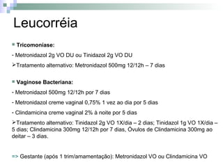 Leucorréia
   Tricomoníase:
- Metronidazol 2g VO DU ou Tinidazol 2g VO DU
Tratamento alternativo: Metronidazol 500mg 12/12h – 7 dias

   Vaginose Bacteriana:
- Metronidazol 500mg 12/12h por 7 dias
- Metronidazol creme vaginal 0,75% 1 vez ao dia por 5 dias
- Clindamicina creme vaginal 2% à noite por 5 dias
Tratamento alternativo: Tinidazol 2g VO 1X/dia – 2 dias; Tinidazol 1g VO 1X/dia –
5 dias; Clindamicina 300mg 12/12h por 7 dias, Óvulos de Clindamicina 300mg ao
deitar – 3 dias.


=> Gestante (após 1 trim/amamentação): Metronidazol VO ou Clindamicina VO
 