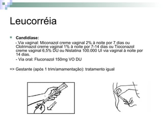 Leucorréia
   Candidíase:
    - Via vaginal: Miconazol creme vaginal 2% à noite por 7 dias ou
    Clotrimazol creme vaginal 1% à noite por 7-14 dias ou Tioconazol
    creme vaginal 6,5% DU ou Nistatina 100.000 UI via vaginal à noite por
    14 dias.
    - Via oral: Fluconazol 150mg VO DU

=> Gestante (após 1 trim/amamentação): tratamento igual
 
