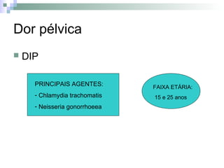 Dor pélvica
   DIP

      PRINCIPAIS AGENTES:       FAIXA ETÁRIA:
      - Chlamydia trachomatis   15 e 25 anos
      - Neisseria gonorrhoeea
 