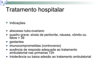 Tratamento hospitalar

   Indicações:

    abscesso tubo-ovariano
    quadro grave: sinais de peritonite, náusea, vômito ou
    febre > 39
    gestantes
    imunocomprometidas (controverso)
    ausência de resposta adequada ao tratamento
    ambulatorial nas primeiras 72h
    Intolerância ou baixa adesão ao tratamento ambulatorial
 
