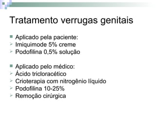 Tratamento verrugas genitais
   Aplicado pela paciente:
   Imiquimode 5% creme
   Podofilina 0,5% solução

   Aplicado pelo médico:
   Ácido tricloracético
   Crioterapia com nitrogênio líquido
   Podofilina 10-25%
   Remoção cirúrgica
 