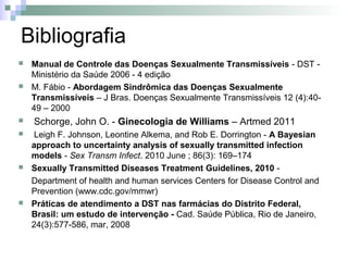 Bibliografia
   Manual de Controle das Doenças Sexualmente Transmissíveis - DST -
    Ministério da Saúde 2006 - 4 edição
   M. Fábio - Abordagem Sindrômica das Doenças Sexualmente
    Transmissíveis – J Bras. Doenças Sexualmente Transmissíveis 12 (4):40-
    49 – 2000
   Schorge, John O. - Ginecologia de Williams – Artmed 2011
    Leigh F. Johnson, Leontine Alkema, and Rob E. Dorrington - A Bayesian
    approach to uncertainty analysis of sexually transmitted infection
    models - Sex Transm Infect. 2010 June ; 86(3): 169–174
   Sexually Transmitted Diseases Treatment Guidelines, 2010 -
    Department of health and human services Centers for Disease Control and
    Prevention (www.cdc.gov/mmwr)
   Práticas de atendimento a DST nas farmácias do Distrito Federal,
    Brasil: um estudo de intervenção - Cad. Saúde Pública, Rio de Janeiro,
    24(3):577-586, mar, 2008
 