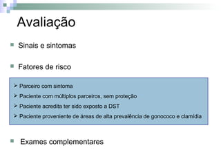 Avaliação
   Sinais e sintomas

   Fatores de risco

 Parceiro com sintoma
 Paciente com múltiplos parceiros, sem proteção
 Paciente acredita ter sido exposto a DST
 Paciente proveniente de áreas de alta prevalência de gonococo e clamídia



   Exames complementares
 