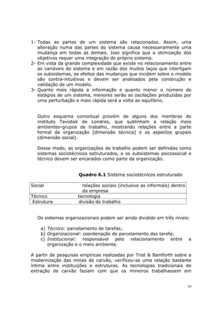 1- Todas as partes de um sistema são relacionados. Assim, uma
   alteração numa das partes do sistema causa necessariamente uma
   mudança em todas as demais. Isso significa que a otimização dos
   objetivos requer uma integração do próprio sistema.
2- Em vista da grande complexidade que existe no relacionamento entre
   as variáveis do sistema e em razão dos muitos laços que interligam
   os subsistemas, os efeitos das mudanças que incidem sobre o modelo
   são contra-intuitivos e devem ser analisados pela construção e
   validação de um modelo.
3- Quanto mais rápida a informação e quanto menor o número de
   estágios de um sistema, menores serão as oscilações produzidas por
   uma perturbação e mais rápida será a volta ao equilíbrio.


   Outro esquema conceitual provém de alguns dos membros do
   instituto Tavistok de Londres, que sublinham a relação meio
   ambientes-grupos de trabalho, mostrando relações entre a parte
   formal da organização [dimensão técnica] e os aspectos grupais
   (dimensão social).

   Desse modo, as organizações de trabalho podem ser definidas como
   sistemas sociotécnicos estruturados, e os subsistemas psicossocial e
   técnico devem ser encarados como parte da organização.


                     Quadro 6.1 Sistema sociotécnicos estruturado

Social                 relações sociais (inclusive as informais) dentro
                       da empresa
Técnico              tecnologia
 Estrutura           divisão do trabalho


   Os sistemas organizacionais podem ser ainda dividido em três níveis:

    a) Técnico: parcelamento de tarefas;
    b) Organizacional: coordenação do parcelamento das tarefa;
    c) Institucional: responsável pelo relacionamento entre               a
       organização e o meio ambiente.

A partir de pesquisas empíricas realizadas por Trist & Bamforth sobre a
modernização das minas de carvão, verificou-se uma relação bastante
íntima entre instituições e estruturas. As tecnologias tradicionais de
extração de carvão faziam com que os mineiros trabalhassem em


                                                                          10
 