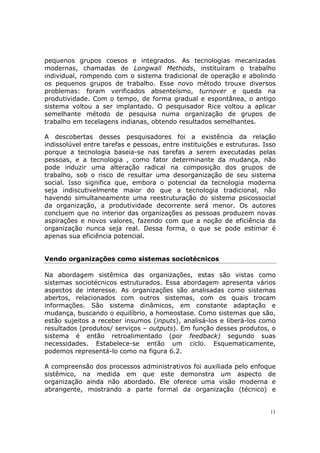 pequenos grupos coesos e integrados. As tecnologias mecanizadas
modernas, chamadas de Longwall Methods, instituíram o trabalho
individual, rompendo com o sistema tradicional de operação e abolindo
os pequenos grupos de trabalho. Esse novo método trouxe diversos
problemas: foram verificados absenteísmo, turnover e queda na
produtividade. Com o tempo, de forma gradual e espontânea, o antigo
sistema voltou a ser implantado. O pesquisador Rice voltou a aplicar
semelhante método de pesquisa numa organização de grupos de
trabalho em tecelagens indianas, obtendo resultados semelhantes.

A descobertas desses pesquisadores foi a existência da relação
indissolúvel entre tarefas e pessoas, entre instituições e estruturas. Isso
porque a tecnologia baseia-se nas tarefas a serem executadas pelas
pessoas, e a tecnologia , como fator determinante da mudança, não
pode induzir uma alteração radical na composição dos grupos de
trabalho, sob o risco de resultar uma desorganização de seu sistema
social. Isso significa que, embora o potencial da tecnologia moderna
seja indiscutivelmente maior do que a tecnologia tradicional, não
havendo simultaneamente uma reestruturação do sistema psicossocial
da organização, a produtividade decorrente será menor. Os autores
concluem que no interior das organizações as pessoas produzem novas
aspirações e novos valores, fazendo com que a noção de eficiência da
organização nunca seja real. Dessa forma, o que se pode estimar é
apenas sua eficiência potencial.


Vendo organizações como sistemas sociotécnicos

Na abordagem sistêmica das organizações, estas são vistas como
sistemas sociotécnicos estruturados. Essa abordagem apresenta vários
aspectos de interesse. As organizações são analisadas como sistemas
abertos, relacionados com outros sistemas, com os quais trocam
informações. São sistema dinâmicos, em constante adaptação e
mudança, buscando o equilíbrio, a homeostase. Como sistemas que são,
estão sujeitos a receber insumos (inputs), analisá-los e liberá-los como
resultados (produtos/ serviços – outputs). Em função desses produtos, o
sistema é então retroalimentado (por feedback) segundo suas
necessidades. Estabelece-se então um ciclo. Esquematicamente,
podemos representá-lo como na figura 6.2.

A compreensão dos processos administrativos foi auxiliada pelo enfoque
sistêmico, na medida em que este demonstra um aspecto de
organização ainda não abordado. Ele oferece uma visão moderna e
abrangente, mostrando a parte formal da organização (técnico) e


                                                                         11
 