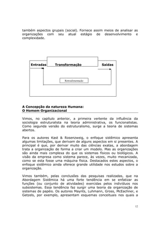 também aspectos grupais (social). Fornece assim meios de analisar as
organizações com seu atual estágio de desenvolvimento e
complexidade.




     Entradas      Transformação                Saídas




                         Retroalimentação




A Concepção da natureza Humana:
O Homem Organizacional

Vimos, no capítulo anterior, a primeira vertente da influência da
sociologia estruturalista na teoria administrativa, os funcionalistas.
Como segunda versão do estruturalismo, surge a teoria de sistemas
abertos.

Para os autores Kast & Rosenzweig, o enfoque sistêmico apresenta
algumas limitações, que derivam de alguns aspectos em si presentes. A
principal é que, por derivar muito das ciências exatas, a abordagem
trata a organização de forma a criar um modelo. Mas as organizações
são ainda mais complexa do que os sistemas físicos ou biológicos. A
visão da empresa como sistema parece, às vezes, muito mecanizada,
como se esta fosse uma máquina física. Destacados estes aspectos, o
enfoque sistêmico ainda oferece grande utilidade nos estudos sobre a
organização.

Vimos também, pelas conclusões das pesquisas realizadas, que na
Abordagem Sistêmica há uma forte tendência em se enfatizar as
funções (ou conjunto de atividades) exercidas pelos indivíduos nos
subsistemas. Essa tendência faz surgir uma teoria da organização de
sistemas de papéis. Os autores Maynts, Luhmann, Gross, McEachner, e
Getzels, por exemplo, apresentam esquemas conceituais nos quais a


                                                                    12
 