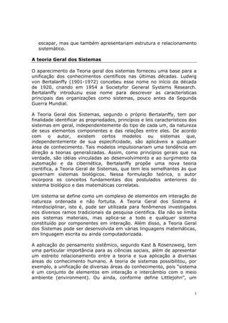 escapar, mas que também apresentariam estrutura e relacionamento
   sistemático.

A teoria Geral dos Sistemas

O aparecimento da Teoria geral dos sistemas forneceu uma base para a
unificação dos conhecimentos científicos nas últimas décadas. Ludwig
von Bertalanffy (1901-1972) concebeu esse nome no início da década
de 1920, criando em 1954 a Societyfor General Systems Research.
Bertalanffy introduziu esse nome para descrever as características
principais das organizações como sistemas, pouco antes da Segunda
Guerra Mundial.

A Teoria Geral dos Sistemas, segundo o próprio Bertalanffy, tem por
finalidade identificar as propriedades, princípios e leis característicos dos
sistemas em geral, independentemente do tipo de cada um, da natureza
de seus elementos componentes e das relações entre eles. De acordo
com      o   autor,   existem    certos modelos       ou    sistemas     que,
independentemente de sua especificidade, são aplicáveis a qualquer
área de conhecimento. Tais modelos impulsionariam uma tendência em
direção a teorias generalizadas. Assim, como princípios gerais que na
verdade, são idéias vinculadas ao desenvolvimento e ao surgimento da
automação e da cibernética, Bertalanffy propõe uma nova teoria
cientifica, a Teoria Geral de Sistemas, que tem leis semelhantes às que
governam sistemas biológicos. Nessa formulação teórica, o autor
incorpora os conceitos fundamentais dos postulados anteriores do
sistema biológico e das matemáticas correlatas.

Um sistema se define como um complexo de elementos em interação de
natureza ordenada e não fortuita. A Teoria Geral dos Sistema é
interdisciplinar, isto é, pode ser utilizada para fenômenos investigados
nos diversos ramos tradicionais da pesquisa cientifica. Ela não se limita
aos sistemas materiais, mas aplica-se a todo e qualquer sistema
constituído por componentes em interação. Além disso, a Teoria Geral
dos Sistemas pode ser desenvolvida em várias linguagens matemáticas,
em linguagem escrita ou ainda computadorizada.

A aplicação do pensamento sistêmico, segundo Kast & Rosenzweig, tem
uma particular importância para as ciências sociais, além de apresentar
um estreito relacionamento entre a teoria e sua aplicação a diversas
áreas do conhecimento humano. A teoria de sistemas possibilitou, por
exemplo, a unificação de diversas áreas do conhecimento, pois “sistema
é um conjunto de elementos em interação e intercâmbio com o meio
ambiente (environment). Ou ainda, conforme define Littlejohn”, um


                                                                            3
 