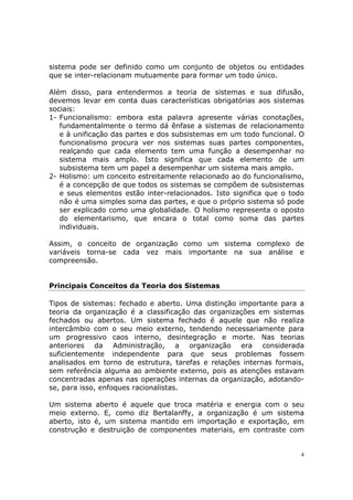 sistema pode ser definido como um conjunto de objetos ou entidades
que se inter-relacionam mutuamente para formar um todo único.

Além disso, para entendermos a teoria de sistemas e sua difusão,
devemos levar em conta duas características obrigatórias aos sistemas
sociais:
1- Funcionalismo: embora esta palavra apresente várias conotações,
   fundamentalmente o termo dá ênfase a sistemas de relacionamento
   e à unificação das partes e dos subsistemas em um todo funcional. O
   funcionalismo procura ver nos sistemas suas partes componentes,
   realçando que cada elemento tem uma função a desempenhar no
   sistema mais amplo. Isto significa que cada elemento de um
   subsistema tem um papel a desempenhar um sistema mais amplo.
2- Holismo: um conceito estreitamente relacionado ao do funcionalismo,
   é a concepção de que todos os sistemas se compõem de subsistemas
   e seus elementos estão inter-relacionados. Isto significa que o todo
   não é uma simples soma das partes, e que o próprio sistema só pode
   ser explicado como uma globalidade. O holismo representa o oposto
   do elementarismo, que encara o total como soma das partes
   individuais.

Assim, o conceito de organização como um sistema complexo de
variáveis torna-se cada vez mais importante na sua análise e
compreensão.


Principais Conceitos da Teoria dos Sistemas

Tipos de sistemas: fechado e aberto. Uma distinção importante para a
teoria da organização é a classificação das organizações em sistemas
fechados ou abertos. Um sistema fechado é aquele que não realiza
intercâmbio com o seu meio externo, tendendo necessariamente para
um progressivo caos interno, desintegração e morte. Nas teorias
anteriores da Administração, a organização era considerada
suficientemente independente para que seus problemas fossem
analisados em torno de estrutura, tarefas e relações internas formais,
sem referência alguma ao ambiente externo, pois as atenções estavam
concentradas apenas nas operações internas da organização, adotando-
se, para isso, enfoques racionalistas.

Um sistema aberto é aquele que troca matéria e energia com o seu
meio externo. E, como diz Bertalanffy, a organização é um sistema
aberto, isto é, um sistema mantido em importação e exportação, em
construção e destruição de componentes materiais, em contraste com


                                                                      4
 