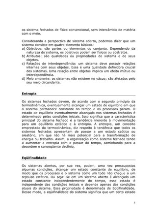 os sistema fechados de física convencional, sem intercâmbio de matéria
com o meio.

Considerando a perspectiva de sistema aberto, podemos dizer que um
sistema consiste em quatro elemento básicos:
a) Objetivos: são partes ou elementos do conjunto. Dependendo da
   natureza do sistema, os objetivos podem ser físicos ou abstratos.
b) Atributos: são qualidades ou propriedades do sistema e de seus
   objetos.
c) Relações de interdependência: um sistema deve possuir relações
   internas com seus objetos. Essa é uma qualidade definidora crucial
   dos sistemas. Uma relação entre objetos implica um efeito mútuo ou
   interdependência.
d) Meio ambiente: os sistemas não existem no vácuo; são afetados pelo
   seu meio circundante.


Entropia

Os sistemas fechados devem, de acordo com o segundo princípio da
termodinâmica, eventualmente alcançar um estado de equilíbrio em que
o sistema permanece constante no tempo e os processos param. O
estado de equilíbrio eventualmente alcançado nos sistemas fechados é
determinado pelas condições iniciais. Isso significa que a característica
principal do sistema fechado é a tendência inerente à movimentação
para um equilíbrio estático e à entropia. A entropia, um conceito
emprestado da termodinâmica, diz respeito à tendência que todos os
sistemas fechados apresentam de passar a um estado caótico ou
aleatório, em que não há mais potencial para a transformação de
energia ou trabalho. Assim, a organização como sistema fechado tende
a aumentar a entropia com o passar do tempo, caminhando para a
desordem e conseqüente declínio.


Eqüifinalidade

Os sistemas abertos, por sua vez, podem, uma vez pressupostas
algumas condições, alcançar um estado constante de equilíbrio, de
modo que os processos e o sistema como um todo não chegue a um
repouso estático. Ou seja: se em um sistema aberto é alcançado um
estado constante independentemente do tempo, esse estado é
independente das condições iniciais e depende apenas das condições
atuais do sistema. Essa propriedade é denominada de Eqüifinalidade.
Desse modo, a eqüifinalidade do sistema significa que um certo estado


                                                                        5
 