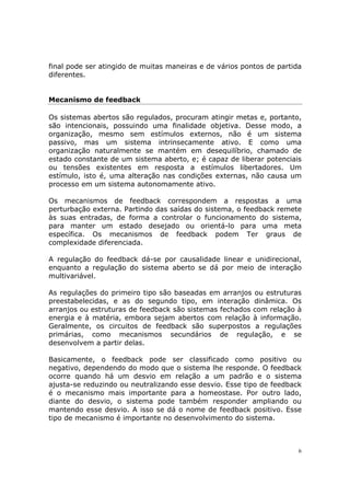 final pode ser atingido de muitas maneiras e de vários pontos de partida
diferentes.


Mecanismo de feedback

Os sistemas abertos são regulados, procuram atingir metas e, portanto,
são intencionais, possuindo uma finalidade objetiva. Desse modo, a
organização, mesmo sem estímulos externos, não é um sistema
passivo, mas um sistema intrinsecamente ativo. E como uma
organização naturalmente se mantém em desequilíbrio, chamado de
estado constante de um sistema aberto, e; é capaz de liberar potenciais
ou tensões existentes em resposta a estímulos libertadores. Um
estímulo, isto é, uma alteração nas condições externas, não causa um
processo em um sistema autonomamente ativo.

Os mecanismos de feedback correspondem a respostas a uma
perturbação externa. Partindo das saídas do sistema, o feedback remete
às suas entradas, de forma a controlar o funcionamento do sistema,
para manter um estado desejado ou orientá-lo para uma meta
específica. Os mecanismos de feedback podem Ter graus de
complexidade diferenciada.

A regulação do feedback dá-se por causalidade linear e unidirecional,
enquanto a regulação do sistema aberto se dá por meio de interação
multivariável.

As regulações do primeiro tipo são baseadas em arranjos ou estruturas
preestabelecidas, e as do segundo tipo, em interação dinâmica. Os
arranjos ou estruturas de feedback são sistemas fechados com relação à
energia e à matéria, embora sejam abertos com relação à informação.
Geralmente, os circuitos de feedback são superpostos a regulações
primárias, como mecanismos secundários de regulação, e se
desenvolvem a partir delas.

Basicamente, o feedback pode ser classificado como positivo ou
negativo, dependendo do modo que o sistema lhe responde. O feedback
ocorre quando há um desvio em relação a um padrão e o sistema
ajusta-se reduzindo ou neutralizando esse desvio. Esse tipo de feedback
é o mecanismo mais importante para a homeostase. Por outro lado,
diante do desvio, o sistema pode também responder ampliando ou
mantendo esse desvio. A isso se dá o nome de feedback positivo. Esse
tipo de mecanismo é importante no desenvolvimento do sistema.



                                                                       6
 