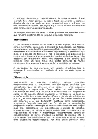O processo denominada “relação circular de causa e efeito” é um
exemplo de feedback positivo, ou seja, o feedback aumenta ou acelera s
desvios do sistema, podendo criar descontinuidade e culminar na
destruição desse sistema. Isso significa que muitas vezes a circularidade
pode levar o sistema à descontinuidade.

As relações circulares de causa e efeito precisam ser rompidas antes
que rompam o sistema. Daí se introduz o feedback negativo.

Homeostase

O funcionamento autônomo do sistema e seu impulso para realizar
certos movimentos representa o princípio da homeostase, que focaliza
exclusivamente uma tendência para o equilíbrio. Em geral, o conceito de
homeostase não é aplicável a atividades espontâneas; a processos cuja
meta é a criação de tensões e não a redução; aos processos de
crescimento, desenvolvimento, e criação; e às leis dinâmicas, isto é, não
baseadas em mecanismos fixos, mas inerentes a um sistema que
funciona como um todo. Umas das tarefas primárias do muitos
subsistemas interatuantes é a manutenção do equilíbrio no sistema.

A homeostase é, essencialmente, um conceito sincrônico, isto é,
referente á manutenção da constância durante um certo lapso de
tempo.

Diferenciação

Inversamente     ao     conceito   sincrônico,     existem    conceitos
desenvolvimentistas ou diacrônicos, que são regras empíricas que
estabelecem que os sistemas vivos tendem a uma crescente
diferenciação e organização. Como existe um meio ambiente
circundante em constante mudança, o sistema deve ser adaptável e
capaz de ele próprio, efetuar mudanças e reordenar-se na base de
pressões ambientais. Assim, padrões difusos e globais são substituídos
por funções mais especializadas. Um tipo de crescimento diferenciado
nos sistemas é o que Bertalanffy qualificou como mecanização
progressiva. Segundo suas palavras: “o principio da mecanização
progressiva exprime a transição da inteireza indiferenciada para função
mais alta, possibilitada pela especialização e divisão do trabalho,
importa também, em perda de potencialidade nos componentes e de
regulabilidade no todo”. A mecanização freqüentemente conduz ao
estabelecimento de partes principais ou centros do sistema, isto é,
componentes que dominaram o seu comportamento e podem exercer
uma causalidade desencadeadora. Por meio desse processo, uma


                                                                        7
 