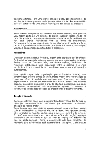 pequena alteração em uma parte principal pode, por mecanismos de
ampliação, causar grandes mudanças no sistema total. Por esse motivo
deve ser estabelecida uma ordem hierárquica das partes ou processos.

Hierarquias

Todo sistema compõe-se de sistemas de ordem inferior, que, por sua
vez, fazem parte de um sistema de ordem superior. Desse modo, há
uma hierarquia entre os componentes do sistema. A noção de hierarquia
não está apenas relacionada com os níveis de subsistemas,
fundamentando-se na necessidade de um abarcamento mais amplo ou
de um conjunto de subsistemas que componha um sistema mais amplo,
visando à coordenação das atividades e processos.

Fronteiras

Qualquer sistema possui fronteira, sejam elas espaciais ou dinâmicas.
As fronteiras espaciais existem apenas em uma observação simplista.
Assim, todas as fronteiras são, em última análise, dinâmicas. As
fronteiras estabelecem uma separação entre o sistema e o meio
ambiente e fixam o domínio em que devem ocorrer as atividades dos
subsistemas.

Isso significa que toda organização possui fronteira, isto é, uma
determinação de seu campo de ação. Desse modo, uma organização só
pode ser eficaz à medida que conhece suas fronteiras, seu limite
organizacional. Pensar em fronteiras leva-nos a pensar em diversos
aspectos da análise sistêmica: o grau da abertura do sistema, sua maior
ou menor receptividade das organizações quanto a insumos e
informações e suas possibilidades de crescimento e desenvolvimento.


Inputs e outputs

Como os sistemas lidam com as descontinuidades? Uma das formas foi
dada por pesquisadores da cibernética, que formularam o chamado
princípio da “caixa preta”.
Suponhamos que num sistema organizacional, seus membros sabem
coletar informações ou insumos entram e saem, mas ignoram ou não
têm condições de levantar dados sobre o que ocorre dentro do sistema.
É o fenômeno denominado em matemática de “transformação”, algo que
transforma um determinado tipo de entrada (input) em determinado
tipo de saída (output). Como a organização não tem condições de
momento para saber o que está ocorrendo na “caixa preta”, ela procura


                                                                      8
 
