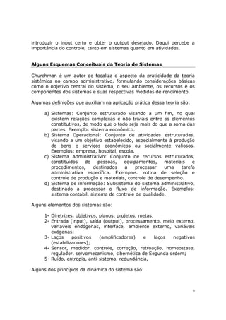 introduzir o input certo e obter o output desejado. Daqui percebe a
importância do controle, tanto em sistemas quanto em atividades.


Alguns Esquemas Conceituais da Teoria de Sistemas

Churchman é um autor de focaliza o aspecto da praticidade da teoria
sistêmica no campo administrativo, formulando considerações básicas
como o objetivo central do sistema, o seu ambiente, os recursos e os
componentes dos sistemas e suas respectivas medidas de rendimento.

Algumas definições que auxiliam na aplicação prática dessa teoria são:

     a) Sistemas: Conjunto estruturado visando a um fim, no qual
        existem relações complexas e não triviais entre os elementos
        constitutivos, de modo que o todo seja mais do que a soma das
        partes. Exemplo: sistema econômico.
     b) Sistema Operacional: Conjunto de atividades estruturadas,
        visando a um objetivo estabelecido, especialmente à produção
        de bens e serviços econômicos ou socialmente valiosos.
        Exemplos: empresa, hospital, escola.
     c) Sistema Administrativo: Conjunto de recursos estruturados,
        constituídos    de    pessoas,  equipamentos,     materiais   e
        procedimentos,     destinados   a     processar   uma    tarefa
        administrativa específica. Exemplos: rotina de seleção e
        controle de produção e materiais, controle de desempenho.
     d) Sistema de informação: Subsistema do sistema administrativo,
        destinado a processar o fluxo de informação. Exemplos:
        sistema contábil, sistema de controle de qualidade.

Alguns elementos dos sistemas são:

     1- Diretrizes, objetivos, planos, projetos, metas;
     2- Entrada (input), saída (output), processamento, meio externo,
        variáveis endógenas, interface, ambiente externo, variáveis
        exógenas;
     3- Laços     positivos    (amplificadores)   e     laços negativos
        (estabilizadores);
     4- Sensor, medidor, controle, correção, retroação, homeostase,
        regulador, servomecanismo, cibernética de Segunda ordem;
     5- Ruído, entropia, anti-sistema, redundância,

Alguns dos princípios da dinâmica do sistema são:



                                                                         9
 
