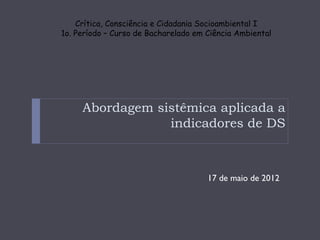 Crítica, Consciência e Cidadania Socioambiental I
1o. Período – Curso de Bacharelado em Ciência Ambiental




     Abordagem sistêmica aplicada a
                 indicadores de DS



                                      17 de maio de 2012
 