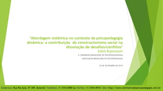 "Abordagem sistêmica no contexto da psicopedagogia
dinâmica: a contribuição do construcionismo social na
dissolução de desafios/conflitos"
Edith Rubinstein
X CONGRESSO BRASILEIRO DE PSICOPEDAGOGOGIA
ASSOCIAÇÃO BRASILEIRA DE PSICOPEDAGOGIA
22 DE OUTRUBRO DE 2015
Endereço: Rua Rio Azul, Nº 309. Butantã/ Telefone: 11-3743-0090 ou Tel/fax: 11-3744-4974/ Site: http://www.seminariosdepsicopedagogia.com.br
 
