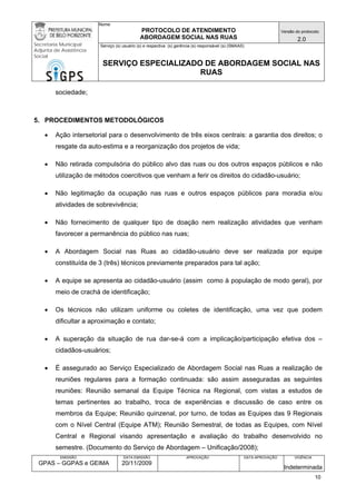 Nome: 
PROTOCOLO DE ATENDIMENTO 
ABORDAGEM SOCIAL NAS RUAS 
Versão do protocolo: 
2.0 
Secretaria Municipal 
Adjunta de Assistência 
Social 
Serviço (s) usuário (s) e respectiva (s) gerência (s) responsável (s) (SMAAS) 
SERVIÇO ESPECIALIZADO DE ABORDAGEM SOCIAL NAS 
RUAS 
EMISSÃO 
GPAS – GGPAS e GEIMA 
DATA EMISSÃO 
20/11/2009 
APROVAÇÃO 
DATA APROVAÇÃO 
VIGÊNCIA 
Indeterminada 
sociedade; 
5. PROCEDIMENTOS METODOLÓGICOS 
• Ação intersetorial para o desenvolvimento de três eixos centrais: a garantia dos direitos; o resgate da auto-estima e a reorganização dos projetos de vida; 
• Não retirada compulsória do público alvo das ruas ou dos outros espaços públicos e não utilização de métodos coercitivos que venham a ferir os direitos do cidadão-usuário; 
• Não legitimação da ocupação nas ruas e outros espaços públicos para moradia e/ou atividades de sobrevivência; 
• Não fornecimento de qualquer tipo de doação nem realização atividades que venham favorecer a permanência do público nas ruas; 
• A Abordagem Social nas Ruas ao cidadão-usuário deve ser realizada por equipe constituída de 3 (três) técnicos previamente preparados para tal ação; 
• A equipe se apresenta ao cidadão-usuário (assim como à população de modo geral), por meio de crachá de identificação; 
• Os técnicos não utilizam uniforme ou coletes de identificação, uma vez que podem dificultar a aproximação e contato; 
• A superação da situação de rua dar-se-á com a implicação/participação efetiva dos – cidadãos-usuários; 
• É assegurado ao Serviço Especializado de Abordagem Social nas Ruas a realização de reuniões regulares para a formação continuada: são assim asseguradas as seguintes reuniões: Reunião semanal da Equipe Técnica na Regional, com vistas a estudos de temas pertinentes ao trabalho, troca de experiências e discussão de caso entre os membros da Equipe; Reunião quinzenal, por turno, de todas as Equipes das 9 Regionais com o Nível Central (Equipe ATM); Reunião Semestral, de todas as Equipes, com Nível Central e Regional visando apresentação e avaliação do trabalho desenvolvido no semestre. (Documento do Serviço de Abordagem – Unificação/2008); 
10 
 