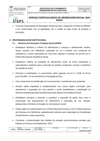 Nome: 
PROTOCOLO DE ATENDIMENTO 
ABORDAGEM SOCIAL NAS RUAS 
Versão do protocolo: 
2.0 
Secretaria Municipal 
Adjunta de Assistência 
Social 
Serviço (s) usuário (s) e respectiva (s) gerência (s) responsável (s) (SMAAS) 
SERVIÇO ESPECIALIZADO DE ABORDAGEM SOCIAL NAS 
RUAS 
EMISSÃO 
GPAS – GGPAS e GEIMA 
DATA EMISSÃO 
20/11/2009 
APROVAÇÃO 
DATA APROVAÇÃO 
VIGÊNCIA 
Indeterminada 
• O Serviço Especializado de Abordagem Social nas Ruas, integrando a Política da SMAAS, e em conformidade com as legislações, tem o caráter de ação social, de proteção e promoção; 
6. RESPONSABILIDADE INSTITUCIONAL 
6.1. Gerência de Promoção e Proteção Social (GPES): 
• Estabelecer diretrizes e critérios de atendimento a crianças e adolescentes, adultos, idosos, pessoas com deficiência, população de rua e famílias com problemas de subsistência, a serem executadas em nível local, regional e municipal, de acordo com a Política Municipal de Assistência Social; 
• Estabelecer critérios de qualidade de atendimento social, de forma intersetorial e regionalizada e diretrizes para a execução de projetos, programas, serviços e benefícios de assistência social; 
• Promover a implantação e o cumprimento, pelas regionais, da Lei nº. 8.029, de 06 de junho de 2000 - Lei de Atendimento à População de Rua; 
• Criar mecanismos de identificação de novas parcerias, consolidando as já existentes; 
• Articular ações integradas e complementares com outros órgãos municipais, para atendimento à população em risco pessoal e social, possibilitando a implantação de diretrizes estabelecidas pela Secretaria Municipal Adjunta de Assistência Social; 
• Estabelecer princípios e diretrizes e coordenar a execução de ações, bem como a manutenção dos equipamentos de atendimento à população de rua, crianças, adolescentes e famílias em situação de risco pessoal e social; 
• Propor ações em conformidade com a Política Nacional do Idoso e com a Política Nacional das Pessoas com Deficiência, estabelecendo diretrizes para implantação de modalidades de atendimento a estes segmentos; 
• Coordenar a implementação das medidas de proteção sócio-educativas previstas pelo Estatuto da Criança e do Adolescente - ECA; 
11 
 