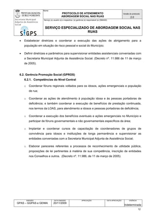 Nome: 
PROTOCOLO DE ATENDIMENTO 
ABORDAGEM SOCIAL NAS RUAS 
Versão do protocolo: 
2.0 
Secretaria Municipal 
Adjunta de Assistência 
Social 
Serviço (s) usuário (s) e respectiva (s) gerência (s) responsável (s) (SMAAS) 
SERVIÇO ESPECIALIZADO DE ABORDAGEM SOCIAL NAS 
RUAS 
EMISSÃO 
GPAS – GGPAS e GEIMA 
DATA EMISSÃO 
20/11/2009 
APROVAÇÃO 
DATA APROVAÇÃO 
VIGÊNCIA 
Indeterminada 
• Estabelecer diretrizes e coordenar a execução das ações de abrigamento para a população em situação de risco pessoal e social do Município; 
• Definir diretrizes e parâmetros para supervisionar entidades assistenciais conveniadas com a Secretaria Municipal Adjunta de Assistência Social. (Decreto nº. 11.986 de 11 de março de 2005). 
6.2. Gerência Promoção Social (GPROS) 
6.2.1. Competências do Nível Central 
o Coordenar fóruns regionais voltados para os idosos, ações emergenciais e população de rua; 
o Coordenar as ações de atendimento à população idosa e às pessoas portadoras de deficiência; e também coordenar a execução de benefícios de prestação continuada, nos termos da LOAS, para atendimento a idosos e pessoas portadoras de deficiência; 
o Coordenar a execução dos benefícios eventuais e ações emergenciais no Município e participar de fóruns governamentais e não governamentais específicos da área; 
o Implantar e coordenar cursos de capacitação de coordenadores de grupos de convivência para idosos e instituições de longa permanência e supervisionar as entidades conveniadas com a Secretaria Municipal Adjunta de Assistência Social; 
o Elaborar pareceres referentes a processos de reconhecimento de utilidade pública, proposições de lei pertinentes à matéria de sua competência, inscrição de entidades nos Conselhos e outros. (Decreto nº. 11.986, de 11 de março de 2005). 
12 
 