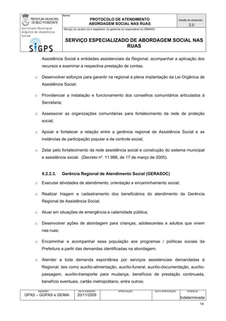 Nome: 
PROTOCOLO DE ATENDIMENTO 
ABORDAGEM SOCIAL NAS RUAS 
Versão do protocolo: 
2.0 
Secretaria Municipal 
Adjunta de Assistência 
Social 
Serviço (s) usuário (s) e respectiva (s) gerência (s) responsável (s) (SMAAS) 
SERVIÇO ESPECIALIZADO DE ABORDAGEM SOCIAL NAS 
RUAS 
EMISSÃO 
GPAS – GGPAS e GEIMA 
DATA EMISSÃO 
20/11/2009 
APROVAÇÃO 
DATA APROVAÇÃO 
VIGÊNCIA 
Indeterminada 
Assistência Social e entidades assistenciais da Regional, acompanhar a aplicação dos recursos e examinar a respectiva prestação de contas; 
o Desenvolver esforços para garantir na regional a plena implantação da Lei Orgânica de Assistência Social; 
o Providenciar a instalação e funcionamento dos conselhos comunitários articulados à Secretaria; 
o Assessorar as organizações comunitárias para fortalecimento da rede de proteção social; 
o Apoiar e fortalecer a relação entre a gerência regional de Assistência Social e as instâncias de participação popular e de controle social; 
o Zelar pelo fortalecimento da rede assistência social e construção do sistema municipal e assistência social. (Decreto nº. 11.988, de 17 de março de 2005). 
6.2.2.3. Gerência Regional de Atendimento Social (GERASOC) 
o Executar atividades de atendimento, orientação e encaminhamento social; 
o Realizar triagem e cadastramento dos beneficiários do atendimento da Gerência Regional de Assistência Social; 
o Atuar em situações de emergência e calamidade pública; 
o Desenvolver ações de abordagem para crianças, adolescentes e adultos que vivem nas ruas; 
o Encaminhar e acompanhar essa população aos programas / políticas sociais da Prefeitura a partir das demandas identificadas na abordagem; 
o Atender a toda demanda espontânea por serviços assistenciais demandadas à Regional, tais como auxílio-alimentação, auxílio-funeral, auxílio-documentação, auxílio- passagem, auxílio-transporte para mudança, benefícios de prestação continuada, benefício eventuais, cartão metropolitano, entre outros; 
14 
 