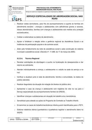 Nome: 
PROTOCOLO DE ATENDIMENTO 
ABORDAGEM SOCIAL NAS RUAS 
Versão do protocolo: 
2.0 
Secretaria Municipal 
Adjunta de Assistência 
Social 
Serviço (s) usuário (s) e respectiva (s) gerência (s) responsável (s) (SMAAS) 
SERVIÇO ESPECIALIZADO DE ABORDAGEM SOCIAL NAS 
RUAS 
EMISSÃO 
GPAS – GGPAS e GEIMA 
DATA EMISSÃO 
20/11/2009 
APROVAÇÃO 
DATA APROVAÇÃO 
VIGÊNCIA 
Indeterminada 
o Realizar visitas domiciliares, para fins de acompanhamento e suporte às famílias em atendimento terciário - crianças e adolescentes com deficiências graves e severas, idosos abandonados, famílias com crianças e adolescentes sob medida e/ou proteção socioeducativa; 
o Coletar e sistematizar os dados de atendimento; 
o Apoiar e fortalecer a relação entre a gerência regional de Assistência Social e as instâncias de participação popular e de controle social; 
o Zelar pelo fortalecimento da rede de assistência social e pela construção do sistema municipal e assistência social. (Decreto nº. 11.988, de 17 de março de 2005). 
6.2.2.4. Técnico Regional 
o Receber solicitações de abordagem e auxílio na localização de desaparecidos e dar retorno ao solicitante; 
o Atender individualmente a criança, o adolescente e o adulto na sede do serviço e na rua; 
o Verificar e atualizar junto à rede de atendimento, família e comunidade, os dados do público atendido; 
o Realizar diagnóstico da situação de violação de direitos do público alvo; 
o Apresentar o caso da criança e adolescente com trajetória de vida na rua para o Serviço especializado de acompanhamento familiar do CREAS; 
o Identificar crianças e adolescentes em situação de trabalho e/ou mendicância; 
o Sensibilizar para adesão as ações do Programa de Combate ao Trabalho Infantil; 
o Encaminhar os casos de trabalho/mendicância infanto-juvenil identificados para o PETI; 
o Elaborar relatórios diários quantitativos e qualitativos registrar o atendimento diário no SIGPS; 
15 
 