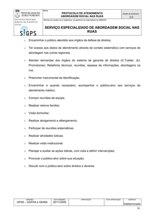 Nome: 
PROTOCOLO DE ATENDIMENTO 
ABORDAGEM SOCIAL NAS RUAS 
Versão do protocolo: 
2.0 
Secretaria Municipal 
Adjunta de Assistência 
Social 
Serviço (s) usuário (s) e respectiva (s) gerência (s) responsável (s) (SMAAS) 
SERVIÇO ESPECIALIZADO DE ABORDAGEM SOCIAL NAS 
RUAS 
EMISSÃO 
GPAS – GGPAS e GEIMA 
DATA EMISSÃO 
20/11/2009 
APROVAÇÃO 
DATA APROVAÇÃO 
VIGÊNCIA 
Indeterminada 
o Encaminhar o público atendido aos órgãos de defesa de direitos; 
o Ter acesso aos dados de atendimento através de contato sistemático com serviços de abordagem nas outras regionais; 
o Atender demandas dos órgãos do sistema de garantia de direitos (C.Tutelar, JIJ, Promotorias): Relatórios técnicos, reuniões, repasse de informações, abordagens na rua; 
o Preencher instrumental de identificação; 
o Encaminhar e quando necessário, acompanhar o público-alvo aos serviços de atendimento médico; 
o Compor reuniões de equipe; 
o Realizar retorno familiar; 
o Visita domiciliar; 
o Realizar abrigamento e albergamento; 
o Participar de reuniões sistemáticas; 
o Realizar atividades lúdicas; 
o Realizar visita institucional; 
o Planejar e avaliar as ações diárias, com vista a definir intervenções; 
o Provocar o público-alvo sobre sua situação; 
o Discutir com o público-alvo sobre direitos e deveres. 
16 
 