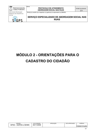 Nome: 
PROTOCOLO DE ATENDIMENTO 
ABORDAGEM SOCIAL NAS RUAS 
Versão do protocolo: 
2.0 
Secretaria Municipal 
Adjunta de Assistência 
Social 
Serviço (s) usuário (s) e respectiva (s) gerência (s) responsável (s) (SMAAS) 
SERVIÇO ESPECIALIZADO DE ABORDAGEM SOCIAL NAS 
RUAS 
EMISSÃO 
GPAS – GGPAS e GEIMA 
DATA EMISSÃO 
20/11/2009 
APROVAÇÃO 
DATA APROVAÇÃO 
VIGÊNCIA 
Indeterminada 
MÓDULO 2 - ORIENTAÇÕES PARA O CADASTRO DO CIDADÃO 
17 
 