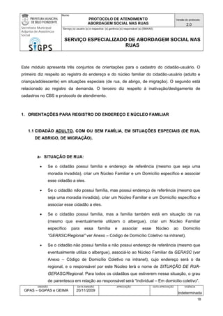 Nome: 
PROTOCOLO DE ATENDIMENTO 
ABORDAGEM SOCIAL NAS RUAS 
Versão do protocolo: 
2.0 
Secretaria Municipal 
Adjunta de Assistência 
Social 
Serviço (s) usuário (s) e respectiva (s) gerência (s) responsável (s) (SMAAS) 
SERVIÇO ESPECIALIZADO DE ABORDAGEM SOCIAL NAS 
RUAS 
EMISSÃO 
GPAS – GGPAS e GEIMA 
DATA EMISSÃO 
20/11/2009 
APROVAÇÃO 
DATA APROVAÇÃO 
VIGÊNCIA 
Indeterminada 
Este módulo apresenta três conjuntos de orientações para o cadastro do cidadão-usuário. O primeiro diz respeito ao registro do endereço e do núcleo familiar do cidadão-usuário (adulto e criança/adolescente) em situações especiais (de rua, de abrigo, de migração). O segundo está relacionado ao registro da demanda. O terceiro diz respeito à inativação/desligamento de cadastros no CBS e protocolo de atendimento. 
1. ORIENTAÇÕES PARA REGISTRO DO ENDEREÇO E NÚCLEO FAMILIAR 
1.1 CIDADÃO ADULTO, COM OU SEM FAMÍLIA, EM SITUAÇÕES ESPECIAIS (DE RUA, DE ABRIGO, DE MIGRAÇÃO). 
a- SITUAÇÃO DE RUA: 
• Se o cidadão possui família e endereço de referência (mesmo que seja uma moradia invadida), criar um Núcleo Familiar e um Domicílio específico e associar esse cidadão a eles. 
• Se o cidadão não possui família, mas possui endereço de referência (mesmo que seja uma moradia invadida), criar um Núcleo Familiar e um Domicílio específico e associar esse cidadão a eles. 
• Se o cidadão possui família, mas a família também está em situação de rua (mesmo que eventualmente utilizem o albergue), criar um Núcleo Familiar específico para essa família e associar esse Núcleo ao Domicílio “GERASC/Regional” ver Anexo – Código de Domicílio Coletivo na intranet). 
• Se o cidadão não possui família e não possui endereço de referência (mesmo que eventualmente utilize o albergue), associá-lo ao Núcleo Familiar da GERASC (ver Anexo – Código de Domicílio Coletivo na intranet), cujo endereço será o da regional, e o responsável por este Núcleo terá o nome de SITUAÇÃO DE RUA- GERASC/Regional. Para todos os cidadãos que estiverem nessa situação, o grau de parentesco em relação ao responsável será “Individual – Em domicilio coletivo”. 18 
 