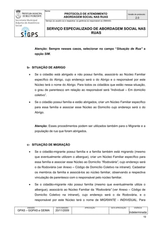 Nome: 
PROTOCOLO DE ATENDIMENTO 
ABORDAGEM SOCIAL NAS RUAS 
Versão do protocolo: 
2.0 
Secretaria Municipal 
Adjunta de Assistência 
Social 
Serviço (s) usuário (s) e respectiva (s) gerência (s) responsável (s) (SMAAS) 
SERVIÇO ESPECIALIZADO DE ABORDAGEM SOCIAL NAS 
RUAS 
EMISSÃO 
GPAS – GGPAS e GEIMA 
DATA EMISSÃO 
20/11/2009 
APROVAÇÃO 
DATA APROVAÇÃO 
VIGÊNCIA 
Indeterminada 
Atenção: Sempre nesses casos, selecionar no campo “Situação de Rua” a opção SIM. 
b- SITUAÇÃO DE ABRIGO 
• Se o cidadão está abrigado e não possui família, associá-lo ao Núcleo Familiar específico do Abrigo, cujo endereço será o do Abrigo e o responsável por este Núcleo terá o nome do Abrigo. Para todos os cidadãos que estão nessa situação, o grau de parentesco em relação ao responsável será “Individual – Em domicilio coletivo”. 
• Se o cidadão possui família e estão abrigados, criar um Núcleo Familiar específico para essa família e associar esse Núcleo ao Domicílio cujo endereço será o do Abrigo. 
Atenção: Esses procedimentos podem ser utilizados também para o Migrante e a população de rua que foram abrigados. 
c- SITUAÇÃO DE MIGRAÇÃO 
• Se o cidadão-migrante possui família e a família também está migrando (mesmo que eventualmente utilizem o albergue), criar um Núcleo Familiar específico para essa família e associar esse Núcleo ao Domicílio “Rodoviária”, cujo endereço será o da Rodoviária (ver Anexo – Código de Domicílio Coletivo na intranet). Cadastrar os membros da família e associá-los ao núcleo familiar, observando a respectiva vinculação de parentesco com o responsável pelo núcleo familiar. 
• Se o cidadão-migrante não possui família (mesmo que eventualmente utilize o albergue), associá-lo ao Núcleo Familiar da “Rodoviária” (ver Anexo – Código de Domicílio Coletivo na intranet), cujo endereço será o da Rodoviária, e o responsável por este Núcleo terá o nome de MIGRANTE - INDIVIDUAL. Para 
19 
 