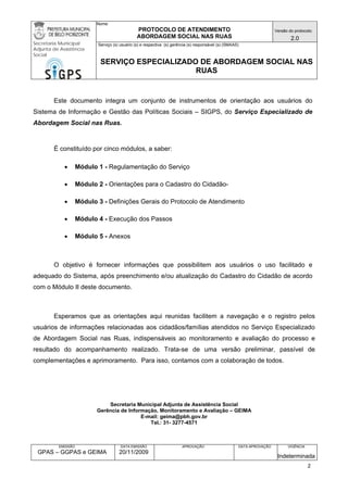 Nome: 
PROTOCOLO DE ATENDIMENTO 
ABORDAGEM SOCIAL NAS RUAS 
Versão do protocolo: 
2.0 
Secretaria Municipal 
Adjunta de Assistência 
Social 
Serviço (s) usuário (s) e respectiva (s) gerência (s) responsável (s) (SMAAS) 
SERVIÇO ESPECIALIZADO DE ABORDAGEM SOCIAL NAS 
RUAS 
EMISSÃO 
GPAS – GGPAS e GEIMA 
DATA EMISSÃO 
20/11/2009 
APROVAÇÃO 
DATA APROVAÇÃO 
VIGÊNCIA 
Indeterminada 
Este documento integra um conjunto de instrumentos de orientação aos usuários do Sistema de Informação e Gestão das Políticas Sociais – SIGPS, do Serviço Especializado de Abordagem Social nas Ruas. 
É constituído por cinco módulos, a saber: 
• Módulo 1 - Regulamentação do Serviço 
• Módulo 2 - Orientações para o Cadastro do Cidadão- 
• Módulo 3 - Definições Gerais do Protocolo de Atendimento 
• Módulo 4 - Execução dos Passos 
• Módulo 5 - Anexos 
O objetivo é fornecer informações que possibilitem aos usuários o uso facilitado e adequado do Sistema, após preenchimento e/ou atualização do Cadastro do Cidadão de acordo com o Módulo II deste documento. 
Esperamos que as orientações aqui reunidas facilitem a navegação e o registro pelos usuários de informações relacionadas aos cidadãos/famílias atendidos no Serviço Especializado de Abordagem Social nas Ruas, indispensáveis ao monitoramento e avaliação do processo e resultado do acompanhamento realizado. Trata-se de uma versão preliminar, passível de complementações e aprimoramento. Para isso, contamos com a colaboração de todos. 
Secretaria Municipal Adjunta de Assistência Social 
Gerência de Informação, Monitoramento e Avaliação – GEIMA 
E-mail: geima@pbh.gov.br 
Tel.: 31- 3277-4571 
2 
 