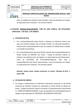 Nome: 
PROTOCOLO DE ATENDIMENTO 
ABORDAGEM SOCIAL NAS RUAS 
Versão do protocolo: 
2.0 
Secretaria Municipal 
Adjunta de Assistência 
Social 
Serviço (s) usuário (s) e respectiva (s) gerência (s) responsável (s) (SMAAS) 
SERVIÇO ESPECIALIZADO DE ABORDAGEM SOCIAL NAS 
RUAS 
EMISSÃO 
GPAS – GGPAS e GEIMA 
DATA EMISSÃO 
20/11/2009 
APROVAÇÃO 
DATA APROVAÇÃO 
VIGÊNCIA 
Indeterminada 
todos os cidadãos que estiverem nessa situação, o grau de parentesco em relação ao responsável será “Individual – Em domicilio coletivo”. 
1.2 CIDADÃO CRIANÇA/ADOLESCENTE, COM OU SEM FAMÍLIA, EM SITUAÇÕES ESPECIAIS: 1- DE RUA, 2- DE ABRIGO. 
a- SITUAÇÃO DE RUA 
• Se a criança/adolescente possui família e endereço de referência (mesmo que seja uma moradia invadida), criar um Núcleo Familiar e um Domicílio específico e associar essa criança/adolescente a eles. No cadastro do cidadão deixar a filiação e vinculação de parentesco. 
• Se a criança/adolescente não possui família, associar essa criança/adolescente ao Núcleo Familiar da GERASC (ver Anexo – Código de Domicílio Coletivo na intranet), cujo endereço será o da regional, e o responsável por este Núcleo terá o nome de SITUAÇÃO DE RUA-GERASC/Regional. Para toda a criança/adolescente que estiver nessa situação, o grau de parentesco em relação ao responsável será “Individual – Em domicilio coletivo”. 
Atenção: nesses casos, sempre selecionar no campo “Situação de Rua” a opção SIM. 
b- SITUAÇÃO DE ABRIGO 
• As crianças e adolescentes em acolhimento institucional, possuindo ou não família conhecida de referência, deverão ser associadas ao núcleo familiar do abrigo (ver Anexo – Código de Domicílio Coletivo na intranet). O responsável pelo núcleo familiar é o “NOME DO ABRIGO/UNIDADE. O grau de parentesco da criança/adolescente em relação a esse responsável é “INDIVIDUAL EM DOMICÍLIO COLETIVO”. 
20 
 