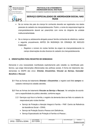 Nome: 
PROTOCOLO DE ATENDIMENTO 
ABORDAGEM SOCIAL NAS RUAS 
Versão do protocolo: 
2.0 
Secretaria Municipal 
Adjunta de Assistência 
Social 
Serviço (s) usuário (s) e respectiva (s) gerência (s) responsável (s) (SMAAS) 
SERVIÇO ESPECIALIZADO DE ABORDAGEM SOCIAL NAS 
RUAS 
EMISSÃO 
GPAS – GGPAS e GEIMA 
DATA EMISSÃO 
20/11/2009 
APROVAÇÃO 
DATA APROVAÇÃO 
VIGÊNCIA 
Indeterminada 
• Se os nomes dos pais da criança for conhecido deverão ser registrados nos dados pessoais do cadastro da criança/adolescente. Porém, o nome do responsável legal da criança/adolescente deverá ser preenchido com nome do dirigente da unidade institucional/entidade. 
• Se a criança ou adolescente abrigado possuir família conhecida de referência, realizar o seguinte procedimento ANTES DA MUDANÇA DA CRIANÇA DE NÚCLEO FAMILIAR: 
o Registrar o número do núcleo familiar de origem da criança/adolescente no campo observações da aba diversos do cadastro da criança/adolescente. 
2. ORIENTAÇÕES PARA REGISTRO DE DEMANDAS 
Demanda é uma necessidade manifestada explicitamente pelo cidadão ou identificada pelo técnico, que exige intervenções diferenciadas das políticas sociais. A forma de tratamento das demandas no SIGPS são cinco: Orientar, Encaminhar, Vincular ao Serviço, Conceder Benefício e Recusar. 
2.1 Para as formas de tratamento Orientar e Encaminhar, o registro será feito sempre no cadastro individual do cidadão atendido. 
2.2 Para as formas de tratamento Vincular ao Serviço e Recusar, há variações de acordo com a especificidade do público atendido, conforme segue: 
2.2.1 Serviços cujo foco é a família, o registro da demanda deve ser feito no cadastro do responsável pelo núcleo familiar: 
• Serviço de Proteção e Atenção Integral à Família – PAIF: Centro de Referência de Assistência Social – CRAS; 
• Serviço de Proteção Social a Pessoa com Deficiência; 
• Serviço Especializado de Proteção à Família e à Pessoa ; 
21 
 