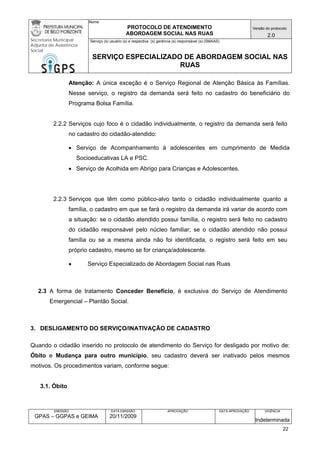 Nome: 
PROTOCOLO DE ATENDIMENTO 
ABORDAGEM SOCIAL NAS RUAS 
Versão do protocolo: 
2.0 
Secretaria Municipal 
Adjunta de Assistência 
Social 
Serviço (s) usuário (s) e respectiva (s) gerência (s) responsável (s) (SMAAS) 
SERVIÇO ESPECIALIZADO DE ABORDAGEM SOCIAL NAS 
RUAS 
EMISSÃO 
GPAS – GGPAS e GEIMA 
DATA EMISSÃO 
20/11/2009 
APROVAÇÃO 
DATA APROVAÇÃO 
VIGÊNCIA 
Indeterminada 
Atenção: A única exceção é o Serviço Regional de Atenção Básica às Famílias. Nesse serviço, o registro da demanda será feito no cadastro do beneficiário do Programa Bolsa Família. 
2.2.2 Serviços cujo foco é o cidadão individualmente, o registro da demanda será feito no cadastro do cidadão-atendido: 
• Serviço de Acompanhamento à adolescentes em cumprimento de Medida Socioeducativas LA e PSC. 
• Serviço de Acolhida em Abrigo para Crianças e Adolescentes. 
2.2.3 Serviços que têm como público-alvo tanto o cidadão individualmente quanto a família, o cadastro em que se fará o registro da demanda irá variar de acordo com a situação: se o cidadão atendido possui família, o registro será feito no cadastro do cidadão responsável pelo núcleo familiar; se o cidadão atendido não possui família ou se a mesma ainda não foi identificada, o registro será feito em seu próprio cadastro, mesmo se for criança/adolescente. 
• Serviço Especializado de Abordagem Social nas Ruas 
2.3 A forma de tratamento Conceder Benefício, é exclusiva do Serviço de Atendimento Emergencial – Plantão Social. 
3. DESLIGAMENTO DO SERVIÇO/INATIVAÇÃO DE CADASTRO 
Quando o cidadão inserido no protocolo de atendimento do Serviço for desligado por motivo de: Óbito e Mudança para outro município, seu cadastro deverá ser inativado pelos mesmos motivos. Os procedimentos variam, conforme segue: 
3.1. Óbito 
22 
 