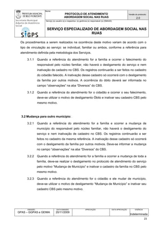 Nome: 
PROTOCOLO DE ATENDIMENTO 
ABORDAGEM SOCIAL NAS RUAS 
Versão do protocolo: 
2.0 
Secretaria Municipal 
Adjunta de Assistência 
Social 
Serviço (s) usuário (s) e respectiva (s) gerência (s) responsável (s) (SMAAS) 
SERVIÇO ESPECIALIZADO DE ABORDAGEM SOCIAL NAS 
RUAS 
EMISSÃO 
GPAS – GGPAS e GEIMA 
DATA EMISSÃO 
20/11/2009 
APROVAÇÃO 
DATA APROVAÇÃO 
VIGÊNCIA 
Indeterminada 
Os procedimentos a serem realizados na ocorrência deste motivo variam de acordo com o tipo de vinculação ao serviço: se individual, familiar ou ambos, conforme a referência para atendimento definida pela metodologia dos Serviços. 
3.1.1 Quando a referência do atendimento for a família e ocorrer o falecimento do responsável pelo núcleo familiar, não haverá o desligamento do serviço e nem inativação de cadastro no CBS. Os registros continuarão a ser feitos no cadastro do cidadão falecido. A inativação desse cadastro só ocorrerá com o desligamento da família por outros motivos. A ocorrência do óbito deverá ser informada no campo “observações” na aba “Diversos” do CBS. 
3.1.2 Quando a referência do atendimento for o cidadão e ocorrer o seu falecimento, deve-se utilizar o motivo de desligamento Óbito e inativar seu cadastro CBS pelo mesmo motivo. 
3.2 Mudança para outro município: 
3.2.1 Quando a referência do atendimento for a família e ocorrer a mudança de município do responsável pelo núcleo familiar, não haverá o desligamento do serviço e nem inativação de cadastro no CBS. Os registros continuarão a ser feitos no cadastro da mesma referência. A inativação desse cadastro só ocorrerá com o desligamento da família por outros motivos. Deve-se informar a mudança no campo “observações” na aba “Diversos” do CBS. 
3.2.2 Quando a referência do atendimento for a família e ocorrer a mudança de toda a família, deve-se realizar o desligamento no protocolo de atendimento do serviço pelo motivo “Mudança de Município” e inativar o cadastro da família no CBS pelo mesmo motivo. 
3.2.3 Quando a referência do atendimento for o cidadão e ele mudar de município, deve-se utilizar o motivo de desligamento “Mudança de Município” e inativar seu cadastro CBS pelo mesmo motivo. 
23 
 